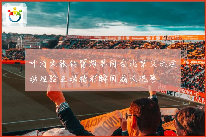 叶诗文张钧甯跨界同台北京交流运动经验互动精彩瞬间成长观察