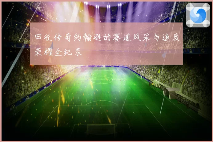 田径传奇约翰逊的赛道风采与速度荣耀全纪录