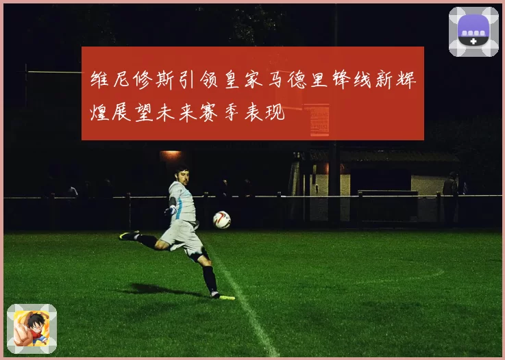 维尼修斯引领皇家马德里锋线新辉煌展望未来赛季表现