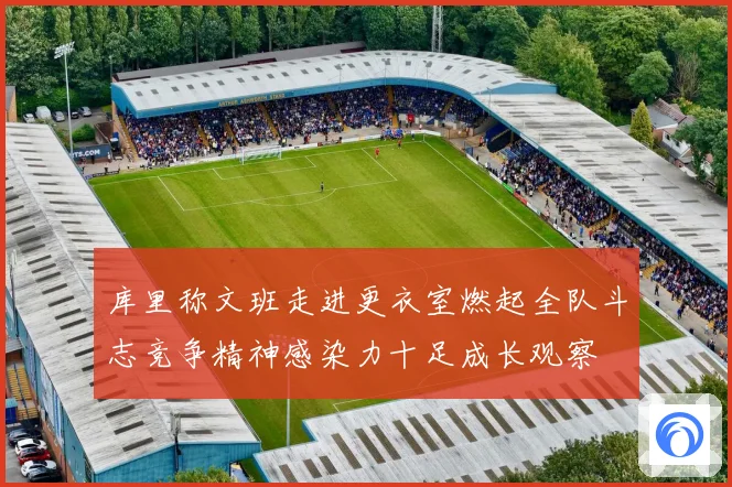 库里称文班走进更衣室燃起全队斗志竞争精神感染力十足成长观察