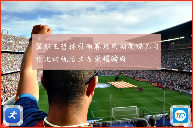 篮球王哲林引领赛场风潮展现无与伦比的统治力与荣耀瞬间