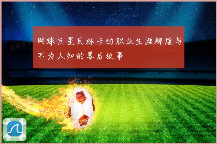 网球巨星瓦林卡的职业生涯辉煌与不为人知的幕后故事
