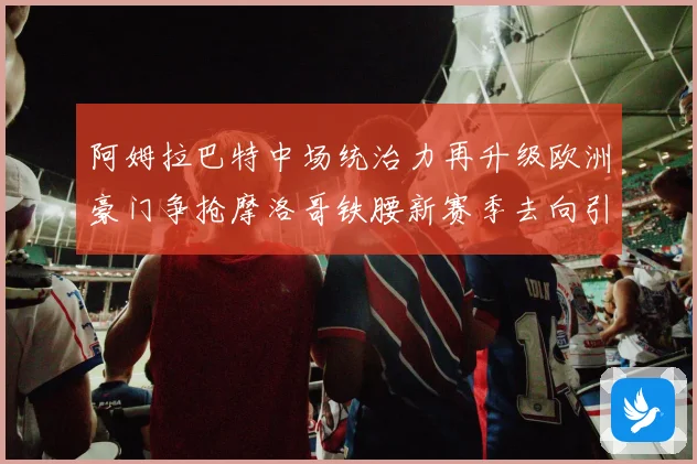 阿姆拉巴特中场统治力再升级欧洲豪门争抢摩洛哥铁腰新赛季去向引热议