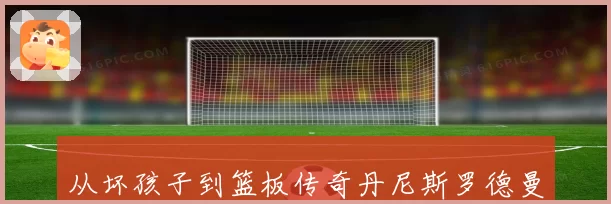 从坏孩子到篮板传奇丹尼斯罗德曼如何用叛逆改写篮球历史与时代