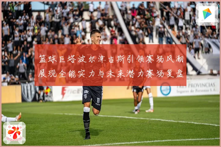 篮球巨塔波尔津吉斯引领赛场风潮展现全能实力与未来潜力赛场复盘