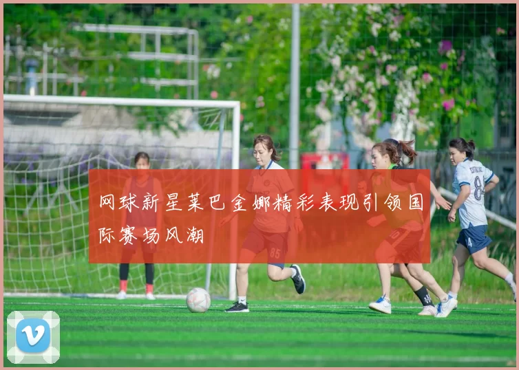 网球新星莱巴金娜精彩表现引领国际赛场风潮