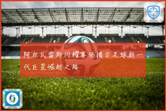 阿尔瓦雷斯闪耀赛场揭示足球新一代巨星崛起之路