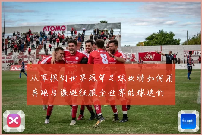 从草根到世界冠军足球坎特如何用奔跑与谦逊征服全世界的球迷们