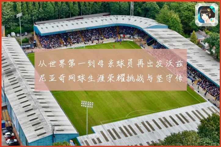 从世界第一到母亲球员再出发沃兹尼亚奇网球生涯荣耀挑战与坚守传奇之路