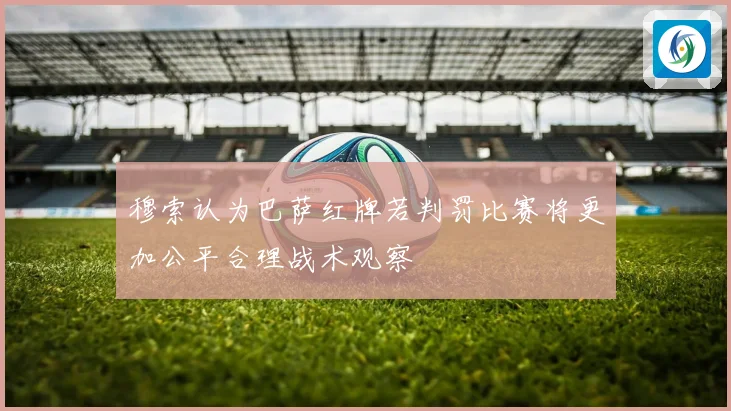 穆索认为巴萨红牌若判罚比赛将更加公平合理战术观察