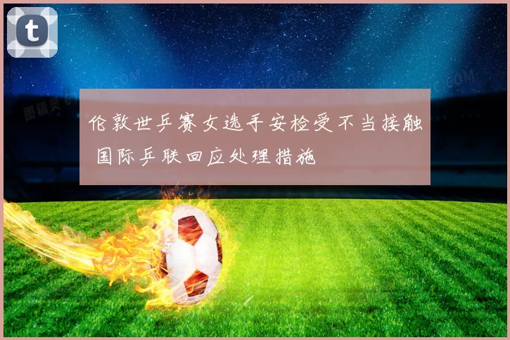 伦敦世乒赛女选手安检受不当接触 国际乒联回应处理措施