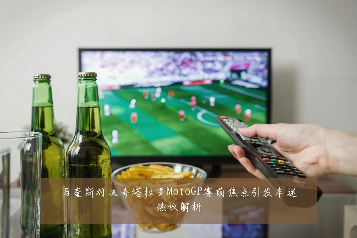 马奎斯对决夸塔拉罗MotoGP赛前焦点引发车迷热议解析